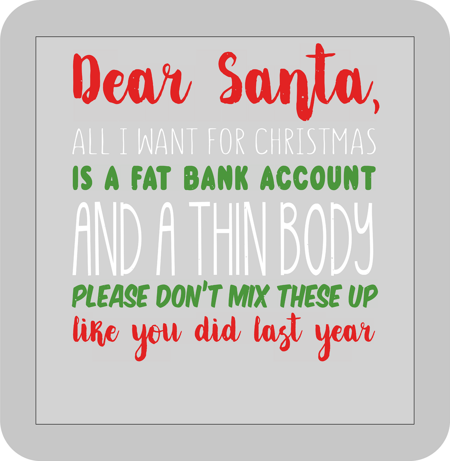 Christmas , Dear Santa, All I want for Christmas is a fat bank account and a thin body Please don't mix these up like you did last year -DTF transfer