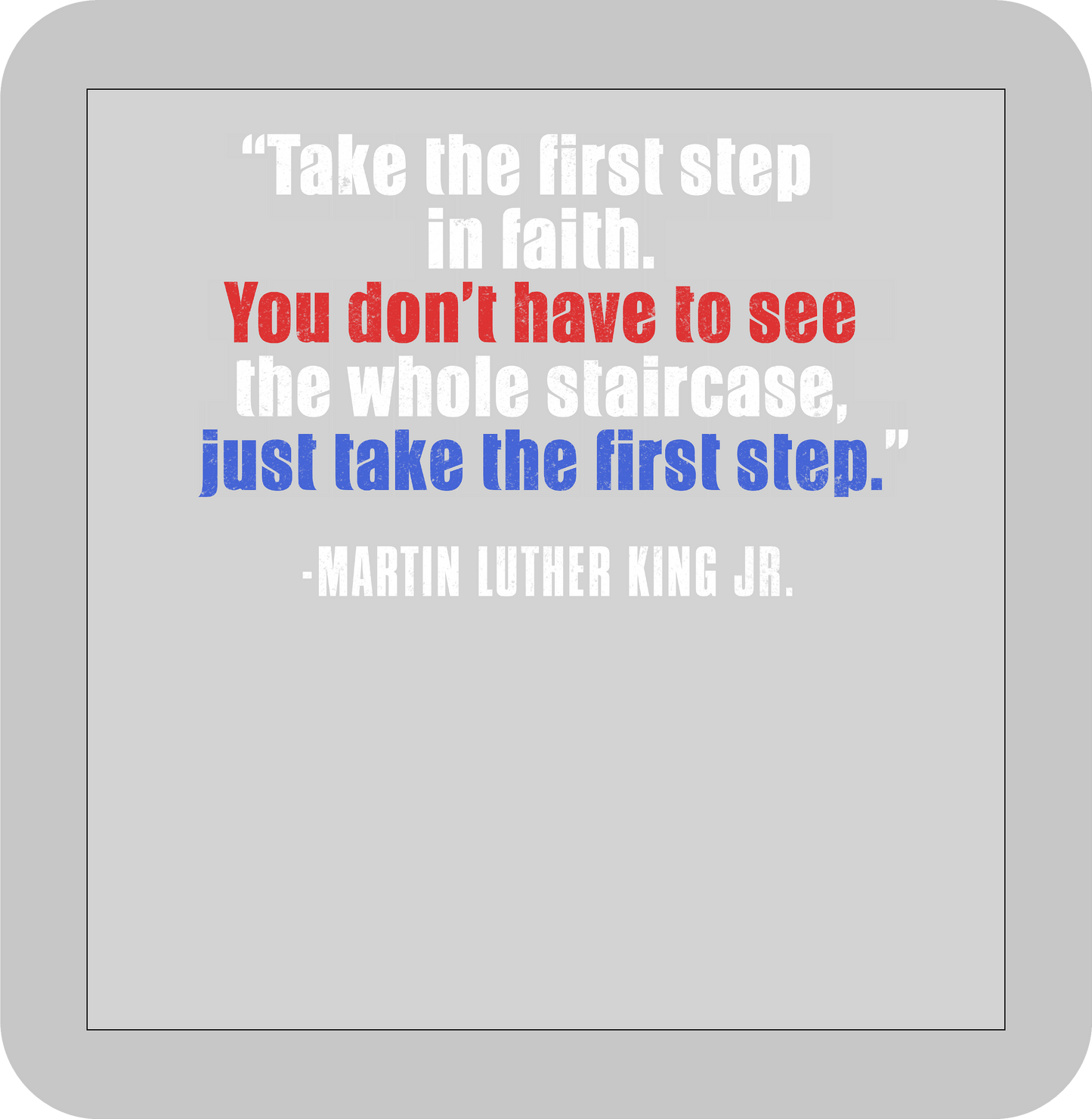 Martin Luther King Jr. , "Take the first step in faith.You don't have to see the whole staircase just take the first step."  -DTF transfer